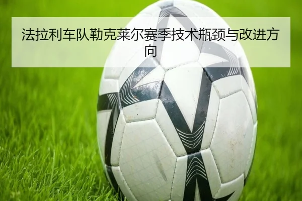 法拉利车队勒克莱尔赛季技术瓶颈与改进方向 - mk