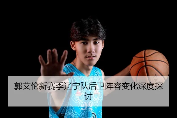 郭艾伦新赛季辽宁队后卫阵容变化深度探讨